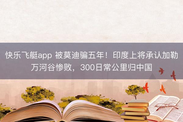 快乐飞艇app 被莫迪骗五年！印度上将承认加勒万河谷惨败，300日常公里归中国