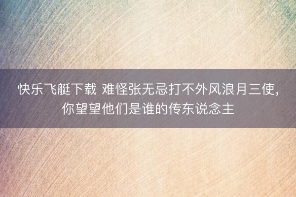 快乐飞艇下载 难怪张无忌打不外风浪月三使，你望望他们是谁的传东说念主