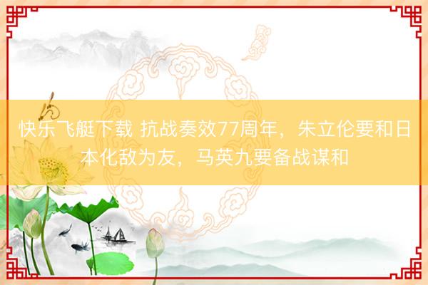 快乐飞艇下载 抗战奏效77周年，朱立伦要和日本化敌为友，马英九要备战谋和