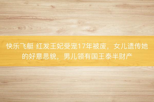 快乐飞艇 红发王妃受宠17年被废，女儿遗传她的好意思貌，男儿领有国王泰半财产