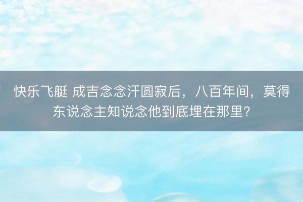 快乐飞艇 成吉念念汗圆寂后，八百年间，莫得东说念主知说念他到底埋在那里？