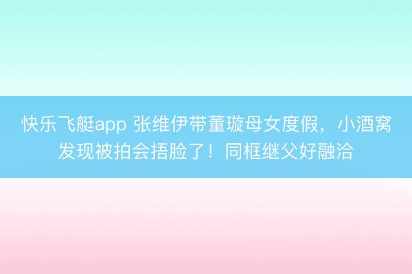 快乐飞艇app 张维伊带董璇母女度假,小酒窝发现被拍会捂脸了!同框继父好融洽
