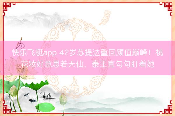 快乐飞艇app 42岁苏提达重回颜值巅峰！桃花妆好意思若天仙，泰王直勾勾盯着她