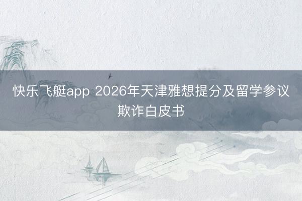 快乐飞艇app 2026年天津雅想提分及留学参议欺诈白皮书