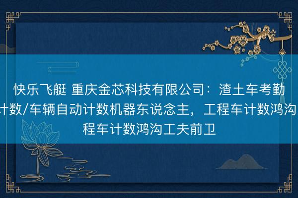 快乐飞艇 重庆金芯科技有限公司:渣土车考勤/土方车计数/车辆自动计数机器东说念主,工程车计数鸿沟工夫前卫