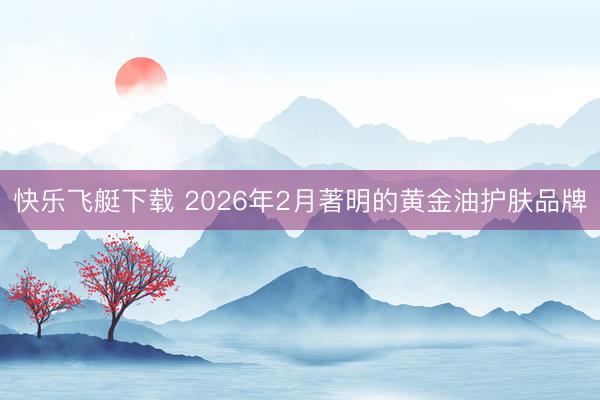 快乐飞艇下载 2026年2月著明的黄金油护肤品牌
