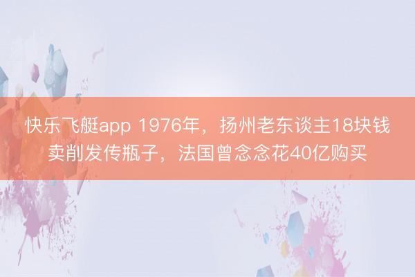 快乐飞艇app 1976年，扬州老东谈主18块钱卖削发传瓶子，法国曾念念花40亿购买