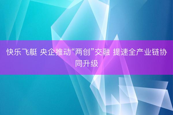 快乐飞艇 央企推动“两创”交融 提速全产业链协同升级