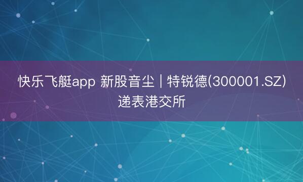 快乐飞艇app 新股音尘 | 特锐德(300001.SZ)递表港交所
