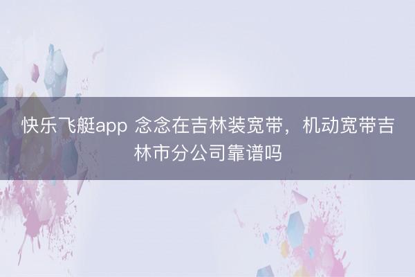 快乐飞艇app 念念在吉林装宽带,机动宽带吉林市分公司靠谱吗