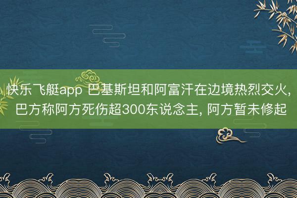 快乐飞艇app 巴基斯坦和阿富汗在边境热烈交火， 巴方称阿方死伤超300东说念主， 阿方暂未修起