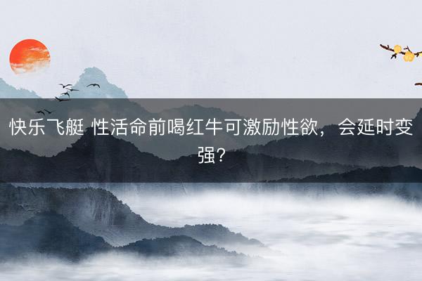快乐飞艇 性活命前喝红牛可激励性欲，会延时变强?