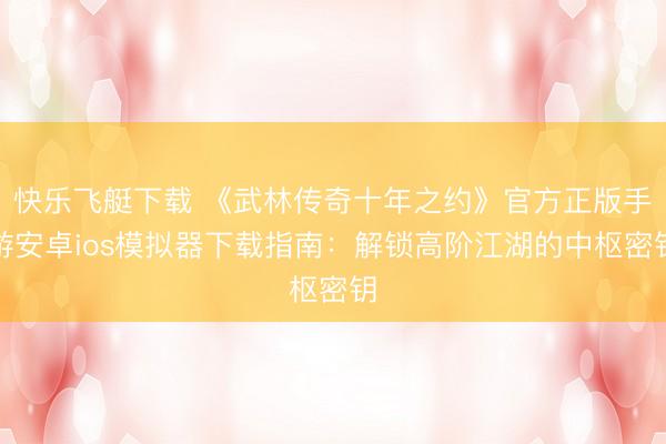 快乐飞艇下载 《武林传奇十年之约》官方正版手游安卓ios模拟器下载指南:解锁高阶江湖的中枢密钥