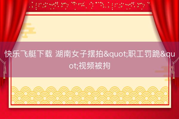快乐飞艇下载 湖南女子摆拍"职工罚跪"视频被拘
